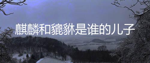 【】麒麟是麒麟吉祥神宠